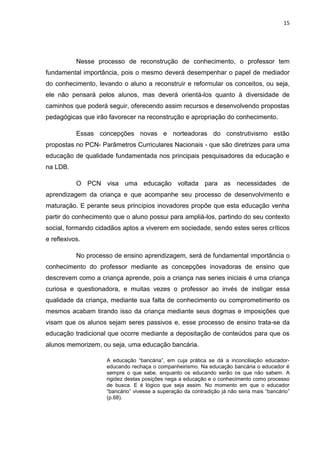 15




           Nesse processo de reconstrução de conhecimento, o professor tem
fundamental importância, pois o mesmo deverá desempenhar o papel de mediador
do conhecimento, levando o aluno a reconstruir e reformular os conceitos, ou seja,
ele não pensará pelos alunos, mas deverá orientá-los quanto à diversidade de
caminhos que poderá seguir, oferecendo assim recursos e desenvolvendo propostas
pedagógicas que irão favorecer na reconstrução e apropriação do conhecimento.

           Essas concepções novas e norteadoras do construtivismo estão
propostas no PCN- Parâmetros Curriculares Nacionais - que são diretrizes para uma
educação de qualidade fundamentada nos principais pesquisadores da educação e
na LDB.

           O PCN visa uma educação voltada para as necessidades de
aprendizagem da criança e que acompanhe seu processo de desenvolvimento e
maturação. E perante seus princípios inovadores propõe que esta educação venha
partir do conhecimento que o aluno possui para ampliá-los, partindo do seu contexto
social, formando cidadãos aptos a viverem em sociedade, sendo estes seres críticos
e reflexivos.

           No processo de ensino aprendizagem, será de fundamental importância o
conhecimento do professor mediante as concepções inovadoras de ensino que
descrevem como a criança aprende, pois a criança nas series iniciais é uma criança
curiosa e questionadora, e muitas vezes o professor ao invés de instigar essa
qualidade da criança, mediante sua falta de conhecimento ou comprometimento os
mesmos acabam tirando isso da criança mediante seus dogmas e imposições que
visam que os alunos sejam seres passivos e, esse processo de ensino trata-se da
educação tradicional que ocorre mediante a depositação de conteúdos para que os
alunos memorizem, ou seja, uma educação bancária.

                    A educação “bancária”, em cuja prática se dá a inconciliação educador-
                    educando rechaça o companheirismo. Na educação bancária o educador é
                    sempre o que sabe, enquanto os educando serão os que não sabem. A
                    rigidez destas posições nega a educação e o conhecimento como processo
                    de busca. E é lógico que seja assim. No momento em que o educador
                    “bancário” vivesse a superação da contradição já não seria mais “bancário”
                    (p.68).
 