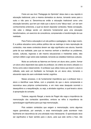 16



             Freire em seu livro “Pedagogia do Oprimido” deixa claro o seu repúdio à
educação tradicional, pois a mesma domestica os alunos, tornando seres para o
outro e não para si. Denominou-se então a educação tradicional como uma
educação bancária, que tem por visão que o aluno é uma “tábua rasa”, um ser sem
conhecimentos anteriores, a qual se devem depositar conteúdos. Nesta concepção,
não cabe o diálogo sendo um elemento fundamental para uma educação
transformadora, um exercício de consciência, compreensão e transformação de sua
realidade.

             Para Freire a educação é um ato político e pedagógico, não é algo neutro.
E a prática educativa como prática política não se restringe à mera reprodução de
conteúdos, mas esses conteúdos devem ser algo significativo aos alunos, fazendo
parte de sua realidade, para que os mesmos venham a identificar os problemas,
sociais, culturais, regionais e até mesmo educacionais e mediantes estes, eles
venham refletir e agir sobre esta realidade, tornando-se cidadãos históricos culturais.

             Muito se confunde ao falarmos em formar um aluno ativo, porém, formar
um aluno ativo dependerá das ações do professor, do critério de ensino utilizado e a
forma como este é desenvolvido. O professor que utiliza meios que levem o aluno à
reflexão, este será um facilitador na formação de um aluno ativo, tornando o
educando capaz de usar a atividade mental, cognitiva.

             Nesse processo, é de fundamental importância que o professor leve o
aluno a identificar suas falhas, com o propósito de que o aluno compreenda e
reconstrua seus próprios conhecimentos, e em meio esse desajuste ocorrerá o
desequilíbrio e a reequilibração, ou seja, a atividade cognitiva, a qual levará o aluno
à apropriação do conceito.

             Todavia, segundo Rangel, a teoria de Piaget não nega a importância da
memorização dos conteúdos aprendidos, embora se refira à importância da
aprendizagem significativa para que haja memorização.

             Pois existem conteúdos que exigem a memorização, como algumas
regras gramaticais, por exemplo, e essa memorização pode acontecer mais
facilmente em decorrência de uma atividade mais interessante. O aprendizado deve
ser significativo e fazer sentido para o aluno, para que este venha a fixar, não
 