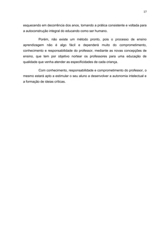 17



esquecendo em decorrência dos anos, tornando a prática consistente e voltada para
a autoconstrução integral do educando como ser humano.

          Porém, não existe um método pronto, pois o processo de ensino
aprendizagem não é algo fácil e dependerá muito do comprometimento,
conhecimento e responsabilidade do professor, mediante as novas concepções de
ensino, que tem por objetivo nortear os professores para uma educação de
qualidade que venha atender as especificidades de cada criança.

          Com conhecimento, responsabilidade e comprometimento do professor, o
mesmo estará apto a estimular o seu aluno a desenvolver a autonomia intelectual e
a formação de ideias críticas.
 