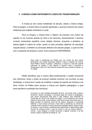 18



       3. A MÚSICA COMO INSTRUMENTO LÚDICO DE TRANSFORMAÇÃO




           A música já vem sendo trabalhada há séculos, desde a Grécia Antiga.
Para os gregos, a música tinha um grande significado, a qual era sinônimo de cultura
intelectual que engloba a literatura e a arte.

           Para os Gregos, a música tinha o objetivo de propiciar uma cultura de
espírito no ser humano através do ritmo e da harmonia, transcendendo o domínio
musical, propiciando equilíbrio numa relação cósmica, enquanto a ginástica, já
estava ligada à cultura do corpo, sendo os dois principais objetivos da educação
naquela época, e também os principais atributos dos deuses gregos, a qual era tida
com o propósito de temperar a alma. Como descreve FONTERRADA:



                      Essa visão é colaborada por Platão que, em muitos de seus textos
                      desenvolve uma ampla discussão estética e ética a respeito da música.
                      Para Platão e todos os gregos, a literatura, a música e a arte tem grande
                      influencia no caráter, e seu objetivo é imprimir ritmo e harmonia e
                      temperança a alma. Por isso deve-se preservá-la como tarefa do estado. (p.
                      19, 2005)



           Platão identificou que a música afeta positivamente o caráter emocional
dos indivíduos, tendo o poder de produzir estados emotivos nos ouvintes, já para
Aristóteles, a música tem o poder de modificar o estado de espírito do individuo e da
alma. Porém, foi Platão quem pensou a música com objetivo pedagógico, a qual
traria equilíbrio e perfeição aos indivíduos.

                      A música é a mais imediata expressão de Eros, uma ponte entre a ideia e
                      fenômeno. Nessa concepção, o principal papel da música é pedagógico,
                      pois sendo responsável pela ética e pela estética, esta implicada na
                      construção da moral e do caráter da nação, o que transforma em evento
                      publico e não privado. Cada melodia, cada ritmo e cada instrumento tem um
                      efeito peculiar na natureza moral da res publica. Segundo a concepção
                      helênica, a boa música promove o bem estar e determina as normas de
                      conduta moral, enquanto a música de baixa qualidade destrói. Desse modo,
                      na Grécia, a boa música é estreitamente relacionada e determinada pelas
                      normas de conduta moral, o que se mostra o uso da mesma palavra –
                      nomos – para designar a correta harmonia e lógicas musicais e as leis
                      morais, sociais e políticas do estado (p. 19).
 