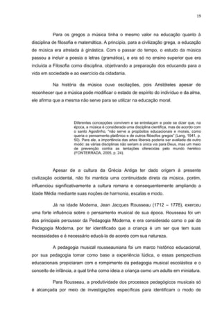 19



          Para os gregos a música tinha o mesmo valor na educação quanto à
disciplina de filosofia e matemática. A princípio, para a civilização grega, a educação
de música era atrelada à ginástica. Com o passar do tempo, o estudo da música
passou a incluir a poesia e letras (gramática), e era só no ensino superior que era
incluída a Filosofia como disciplina, objetivando a preparação dos educando para a
vida em sociedade e ao exercício da cidadania.

          Na história da música ouve oscilações, pois Aristóteles apesar de
reconhecer que a música pode modificar o estado de espírito do indivíduo e da alma,
ele afirma que a mesma não serve para se utilizar na educação moral.



                     Diferentes concepções convivem e se entrelaçam e pode se dizer que, na
                     época, a música é considerada uma disciplina cientifica, mas de acordo com
                     o santo Agostinho, “não serve a propósitos educacionais e morais, como
                     queria o pensamento platônico e de outros filósofos gregos” (Lang, 1941, p.
                     50). Para ele, a importância das artes liberais poderia ser avaliada de outro
                     modo: as várias disciplinas não seriam a única via para Deus, mas um meio
                     de prevenção contra as tentações oferecidas pelo mundo herético
                     (FONTERRADA, 2005, p. 24).



          Apesar de a cultura da Grécia Antiga ter dado origem à presente
civilização ocidental, não foi mantida uma continuidade direta da música, porém,
influenciou significativamente a cultura romana e consequentemente ampliando a
Idade Média mediante suas noções de harmonia, escalas e modo.

          Já na Idade Moderna, Jean Jacques Rousseau (1712 – 1778), exerceu
uma forte influência sobre o pensamento musical de sua época. Rousseau foi um
dos principais percussor da Pedagogia Moderna, e era considerado como o pai da
Pedagogia Moderna, por ter identificado que a criança é um ser que tem suas
necessidades e é necessário educá-la de acordo com sua natureza.

          A pedagogia musical rousseauniana foi um marco histórico educacional,
por sua pedagogia tomar como base a experiência lúdica, e essas perspectivas
educacionais propiciaram com o rompimento da pedagogia musical escolástica e o
conceito de infância, a qual tinha como ideia a criança como um adulto em miniatura.

          Para Rousseau, a produtividade dos processos pedagógicos musicais só
é alcançada por meio de investigações específicas para identificam o modo de
 