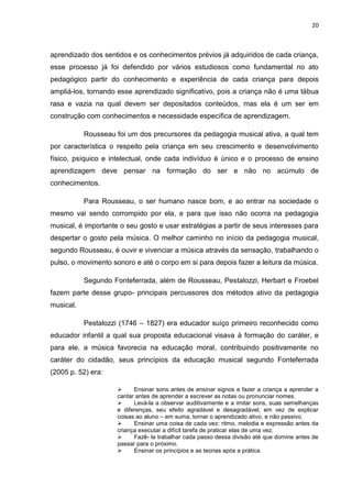 20



aprendizado dos sentidos e os conhecimentos prévios já adquiridos de cada criança,
esse processo já foi defendido por vários estudiosos como fundamental no ato
pedagógico partir do conhecimento e experiência de cada criança para depois
ampliá-los, tornando esse aprendizado significativo, pois a criança não é uma tábua
rasa e vazia na qual devem ser depositados conteúdos, mas ela é um ser em
construção com conhecimentos e necessidade específica de aprendizagem.

           Rousseau foi um dos precursores da pedagogia musical ativa, a qual tem
por característica o respeito pela criança em seu crescimento e desenvolvimento
físico, psíquico e intelectual, onde cada indivíduo é único e o processo de ensino
aprendizagem deve pensar na formação do ser e não no acúmulo de
conhecimentos.

           Para Rousseau, o ser humano nasce bom, e ao entrar na sociedade o
mesmo vai sendo corrompido por ela, e para que isso não ocorra na pedagogia
musical, é importante o seu gosto e usar estratégias a partir de seus interesses para
despertar o gosto pela música. O melhor caminho no início da pedagogia musical,
segundo Rousseau, é ouvir e vivenciar a música através da sensação, trabalhando o
pulso, o movimento sonoro e até o corpo em si para depois fazer a leitura da música.

           Segundo Fonteferrada, além de Rousseau, Pestalozzi, Herbart e Froebel
fazem parte desse grupo- principais percussores dos métodos ativo da pedagogia
musical.

           Pestalozzi (1746 – 1827) era educador suíço primeiro reconhecido como
educador infantil a qual sua proposta educacional visava à formação do caráter, e
para ele, a música favorecia na educação moral, contribuindo positivamente no
caráter do cidadão, seus princípios da educação musical segundo Fonteferrada
(2005 p. 52) era:

                          Ensinar sons antes de ensinar signos e fazer a criança a aprender a
                     cantar antes de aprender a escrever as notas ou pronunciar nomes.
                          Levá-la a observar auditivamente e a imitar sons, suas semelhanças
                     e diferenças, seu efeito agradável e desagradável, em vez de explicar
                     coisas ao aluno – em suma, tornar o aprendizado ativo, e não passivo.
                          Ensinar uma coisa de cada vez: ritmo, melodia e expressão antes da
                     criança executar a difícil tarefa de praticar elas de uma vez.
                          Fazê- la trabalhar cada passo dessa divisão até que domine antes de
                     passar para o próximo.
                          Ensinar os princípios e as teorias após a prática.
 