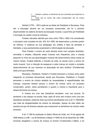 21



                           Analisar e praticar os elementos do som articulado para aplicá-los na
                      música.
                           Fazer que os nomes das notas correspondam aos da música
                      instrumental.


            Herbart (1776 – 1841) opõe-se as ideias de Pestalozzi e Rousseau. Para
ele, a educação deveria ser um processo conservador, ele foi o primeiro
desenvolvedor do sistema de teoria da educação musical, a qual tinha por finalidade
a formação do caráter moral do indivíduo.
            Froebel, educador alemão que viveu entre 1782 a 1852 e foi considerado
o educador mais completo do séc. XIX. Em 1826, ele desenvolveu o primeiro jardim
de infância. A essência de sua pedagogia era voltada à ideia de atividade e
liberdade, e seus pensamentos propiciaram a reformulação da educação.
            Para Froebel, o ensino de canto deveria iniciar com canções divertidas,
animadas e simples, utilizando essas músicas com frequência, pois a criança
pequena no início de sua aprendizagem musical não desenvolveria várias coisas ao
mesmo tempo. Froebel defende a inclusão de artes na escola como o ensino de
canto musical, “com a intenção de assegurar a cada criança um amplo e completo
desenvolvimento de sua natureza na apreciação de obra artística” (Fonteferrada
2005 p.53 apud Scholes).
            Rousseau, Pestalozzi, Herbart e Froebel pensaram a música como parte
integrante no processo educacional, sendo que Rousseau, Pestalozzi e Froebel
pensaram o ensino de música atrelado às necessidades e especificidades das
crianças, enquanto Herbart pensou o ensino de música como um processo
conservador, porém, todos perceberam o quanto a música é importante para o
desenvolvimento da criança.
            A música era uma das disciplinas escolares, mas aos poucos, foi
perdendo o seu espaço na escola. Hoje, após 40 anos sem música como uma das
disciplinas escolares, podemos dizer que fomos beneficiados com a lei 11.769/2008,
que trata da obrigatoriedade da música na educação. Apesar de este relato ser
oportuno já que há diversos estudos que comprovam os benefícios da música neste
processo.

            A lei 11.769 foi publicada no Diário Oficial da União, em 19 de agosto de
2008 alterou a LDB – Lei de Diretrizes e Bases nº 9394 de 20 de dezembro de 1996,
tornando obrigatório o ensino de música no Ensino Fundamental e Médio, e foi
 