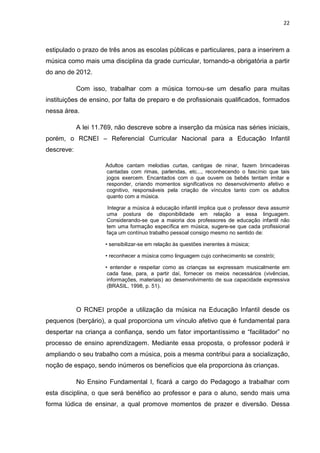 22



estipulado o prazo de três anos as escolas públicas e particulares, para a inserirem a
música como mais uma disciplina da grade curricular, tornando-a obrigatória a partir
do ano de 2012.

            Com isso, trabalhar com a música tornou-se um desafio para muitas
instituições de ensino, por falta de preparo e de profissionais qualificados, formados
nessa área.

            A lei 11.769, não descreve sobre a inserção da música nas séries iniciais,
porém, o RCNEI – Referencial Curricular Nacional para a Educação Infantil
descreve:

                      Adultos cantam melodias curtas, cantigas de ninar, fazem brincadeiras
                      cantadas com rimas, parlendas, etc..., reconhecendo o fascínio que tais
                      jogos exercem. Encantados com o que ouvem os bebês tentam imitar e
                      responder, criando momentos significativos no desenvolvimento afetivo e
                      cognitivo, responsáveis pela criação de vínculos tanto com os adultos
                      quanto com a música.

                      Integrar a música à educação infantil implica que o professor deva assumir
                      uma postura de disponibilidade em relação a essa linguagem.
                      Considerando-se que a maioria dos professores de educação infantil não
                      tem uma formação específica em música, sugere-se que cada profissional
                      faça um contínuo trabalho pessoal consigo mesmo no sentido de:

                      • sensibilizar-se em relação às questões inerentes à música;

                      • reconhecer a música como linguagem cujo conhecimento se constrói;

                      • entender e respeitar como as crianças se expressam musicalmente em
                       cada fase, para, a partir daí, fornecer os meios necessários (vivências,
                       informações, materiais) ao desenvolvimento de sua capacidade expressiva
                       (BRASIL, 1998, p. 51).



            O RCNEI propõe a utilização da música na Educação Infantil desde os
pequenos (berçário), a qual proporciona um vínculo afetivo que é fundamental para
despertar na criança a confiança, sendo um fator importantíssimo e “facilitador” no
processo de ensino aprendizagem. Mediante essa proposta, o professor poderá ir
ampliando o seu trabalho com a música, pois a mesma contribui para a socialização,
noção de espaço, sendo inúmeros os benefícios que ela proporciona às crianças.

            No Ensino Fundamental I, ficará a cargo do Pedagogo a trabalhar com
esta disciplina, o que será benéfico ao professor e para o aluno, sendo mais uma
forma lúdica de ensinar, a qual promove momentos de prazer e diversão. Dessa
 