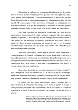 24



            Este estudo foi realizado em pessoas consideradas amantes da música,
com as mesmas músicas relatadas por elas que causavam sensações de prazer,
como: arrepio, calar frio e tremor. O método de investigação foi realizado da seguinte
forma: foi deixado que os participantes ouvissem as músicas selecionadas por eles
durante 15 minutos. Após ouvirem as músicas foi injetada nos participantes uma
substância radioativa que liga aos receptores da dopamina e com um aparelho
específico conseguiram ver a reação que a música proporcionou aos participantes.

            Com este aparelho, os estudiosos conseguiram ver uma enorme
quantidade de dopamina sendo liberada, e se essas ocupavam todos os receptores
cerebrais disponíveis, e mediante este estudo conseguiram ver definitivamente e
pela primeira vez que o individuo, ao ouvir uma música que o emociona, o cérebro é
capaz de liberar grandes quantidades de dopamina, que é um importante
neurotransmissor presente no cérebro que atua promovendo, entre outros efeitos, as
sensações de prazer e motivação.

            Após esta comprovação, essas pessoas também foram submetidas a
outro teste através da Ressonância Magnética Funcional, e esse teste foi feito com a
execução das músicas selecionadas, e mediante esta técnica foi comprovado que a
liberação da dopamina presente no cérebro não só ocorre ao ouvir a música, mas no
momento de antecipação musical, e esse efeito é ampliado ainda mais quando a
música esta em sua parte mais intensa.

            Esse estudo demonstra que a música proporciona um “prazer abstrato”, e
este é comparado com a mesma sensação de um ato sexual, de uma alimentação
saborosa e até mesmo a sensação causada no ato da utilização de drogas, porém,
esta sensação é saudável, não trazendo sequelas, mas consequências positivas.

            A música, por seu poder transformador, poderá contribuir para o
desenvolvimento da inteligência da criança, e por ela ter o “poder” de invadir e
contagiar a criança e por ser uma atividade lúdica a qual proporciona na criança um
aprendizado de forma prazerosa, contribuindo na formação de um ser crítico e
criativo.

                      Criar “é um processo existencial. Não lida apenas com pensamentos, nem
                      somente com emoções, mas se origina nas profundezas do nosso ser, onde
                      a emoção permeia os pensamentos ao mesmo tempo em que a inteligência
                      estrutura, organiza as emoções. A ação criadora da forma torna inteligível,
 