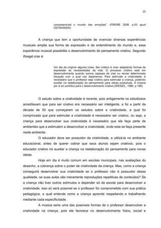 25



                     compreensível o mundo das emoções”. (FREIRE 2008. p.63 apud
                     OSTROWER).



           A criança que tem a oportunidade de vivenciar diversas experiências
musicais amplia sua forma de expressão e de entendimento do mundo e, essa
experiência musical possibilita o desenvolvimento do pensamento criativo. Segundo
Weigel criar é:


                     Um ato de originar alguma coisa. Ser criativo é viver adaptando formas de
                     expressão as necessidades da vida. O processo criativo está em
                     desenvolvimento quando somos capazes de criar ou recriar determinada
                     situação com a qual nos deparamos. Para estimular a criatividade, é
                     necessário que o professor seja criativo para estimular a criança, podendo
                     auxiliar na reelaboração do pensamento para ideias produtivas. A música
                     por si só contribui para o desenvolvimento criativo (WEIGEL, 1988, p.188).



           O estudo sobre a criatividade é recente, pois antigamente os estudiosos
acreditavam que para ser criativo era necessário ser inteligente, e foi a partir da
década de 50 que começaram os estudos sobre a criatividade, a qual foi
comprovada que para estimular a criatividade é necessário ser criativo, ou seja, a
criança para desenvolver sua criatividade é necessário que ela faça parte de
ambientes que a estimulem a desenvolver a criatividade, onde esta se faça presente
neste ambiente.
           O educador deve ser possuidor da criatividade, e utilizá-la no ambiente
educacional, antes de querer cobrar que seus alunos sejam criativos, pois o
educador criativo irá auxiliar a criança na reelaboração do pensamento para novas
ideias.
           Hoje em dia é muito comum em escolas municipais, nas avaliações do
desenho, a cobrança sobre o poder de criatividade da criança. Mas, como a criança
conseguirá desenvolver sua criatividade se o professor não é possuidor dessa
qualidade, se suas aulas são meramente reproduções repetitivas de conteúdos? Se
a criança não tiver outros estímulos e depender só da escola para desenvolver a
criatividade, isso só será possível se o professor for comprometido com sua prática
pedagógica, a qual entende como a criança aprende respeitando e trabalhando
mediante cada especificidade.
           A música seria uma das possíveis formas de o professor desenvolver a
criatividade na criança, pois ela favorece no desenvolvimento físico, social e
 