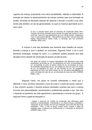 26



cognitivo da criança, propiciando uma maior sensibilidade, reflexão e criatividade. A
inserção da música no desenvolvimento da criança contribui para sua formação de
caráter, tornando os discentes capazes de observar e escutar o mundo à sua volta,
sendo este também um ato de generosidade, no qual os mesmos aprenderá ouvir o
outro, pois:

                     O ver e o escutar fazem parte do processo de construção desse olhar.
                     Também não fomos educados para a escuta. Em geral não ouvimos o que o
                     outro fala, mas sim o que gostaríamos de ouvir. Neste sentido, imaginamos
                     o que o outro estaria falando... Não partimos da sua fala, mas de nossa fala
                     interna. Reproduzimos, desse modo, o monologo que nos ensinaram
                     (FREIRE, 2008, p.45).



           A música é uma das atividades que favorece esse trabalho de escuta,
levando a criança a ouvir e analisar um enunciado. Segundo Freire “o ver e ouvir
demanda implicação, entrega ao outro”, e o professor poderá propiciar que esta
situação ocorra através da construção de grupos na sala de aula.

                     Um grupo se constrói no espaço heterogêneo das diferenças entre cada
                     participante: da timidez de um, do afobamento do outro; da serenidade de
                     um, da explosão do outro; do pânico velado de um, da sensatez do outro;
                     da seriedade desconfiada de um, da ousadia do risco do outro; da mudez
                     de um, da tagarelice de outro; do riso fechado de um, da gargalhada
                     debochada do outro; dos olhos miúdos de um, dos olhos esbugalhados do
                     outro; de lividez do rosto de um, do encarnado do rosto de outro (FREIRE,
                     2008 p. 104).



           Segundo Freire “um grupo se constrói enfrentando o medo que o
diferente, o novo, provoca, educando o risco de ousar e o medo de causar rupturas”,
e isso ocorrem quando o docente propicia atividades musicais que leve a criança
conviver com personalidades, pensamentos e preferências opostas a sua, com isso
o discente vai perdendo seu lado egocêntrico e aprendendo a conviver em grupo. E
segundo Freire o papel do educador é...

                     ...instigar o exercício do conflito na construção das diferenças (para
                     construir a individualidade, a identidade) e, ao mesmo tempo, possibilitar o
                     “desgrude” de seu modelo, até que sua mediação como mito não seja mais
                     necessária... Pois, o mito no grupo muitas vezes cumpre o papel de
                     mediador para a estrutura do conhecimento e a conquista da autonomia
                     (FREIRE 2008, p.110).
 
