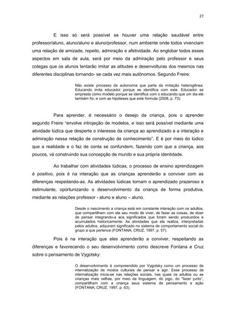 27



          E isso só será possível se houver uma relação saudável entre
professor/aluno, aluno/aluno e aluno/professor, num ambiente onde todos vivenciam
uma relação de amizade, repeito, admiração e afetividade. Ao englobar todos esses
aspectos em sala de aula, será por meio da admiração pelo professor e seus
colegas que os alunos tentarão imitar as atitudes e desenvolturas dos mesmos nas
diferentes disciplinas tornando- se cada vez mais autônomos. Segundo Freire:

                     Não existe processo de autonomia que parta da imitação heterogênea.
                     Educando imita educador porque se identifica com este. Educador se
                     empresta como modelo porque se identifica com o educando que um dia ele
                     também foi, e com as hipóteses que este formula (2008, p. 73).



          Para aprender, é necessário o desejo da criança, pois o aprender
segundo Freire “envolve introjeção de modelos, e isso será possível mediante uma
atividade lúdica que desperte o interesse da criança ao aprendizado e a interação e
admiração nessa relação de construção de conhecimento”. E é por meio do lúdico
que a realidade e o faz de conta se confundem, fazendo com que a criança, aos
poucos, vá construindo sua concepção de mundo e sua própria identidade.

          Ao trabalhar com atividades lúdicas, o processo de ensino aprendizagem
é positivo, pois é na interação que as crianças aprenderão a conviver com as
diferenças respeitando-as. As atividades lúdicas tornam o aprendizado prazeroso e
estimulante, oportunizando o desenvolvimento da criança de forma produtiva,
mediante as relações professor - aluno e aluno – aluno.

                     Desde o nascimento a criança está em constante interação com os adultos,
                     que compartilham com ela seu modo de viver, de fazer as coisas, de dizer
                     de pensar integrando-a aos significados que foram sendo produzidos e
                     acumulados historicamente. As atividades que ela realiza, interpretadas
                     pelos adultos, adquirem significado no sistema de comportamento social do
                     grupo a que pertence (FONTANA; CRUZ, 1997, p. 57).

          Pois é na interação que eles aprenderão a conviver, respeitando as
diferenças e favorecendo o seu desenvolvimento como descreve Fontana e Cruz
sobre o pensamento de Vygotsky:

                     O desenvolvimento é compreendido por Vygotsky como um processo de
                     internalização de modos culturais de pensar e agir. Esse processo de
                     internalização inicia-se nas relações sociais, nas quais os adultos ou as
                     crianças mais velhas, por meio da linguagem, do jogo, do “fazer junto”,
                     compartilham com a criança seus sistema de pensamento e ação
                     (FONTANA; CRUZ, 1997, p. 63).
 