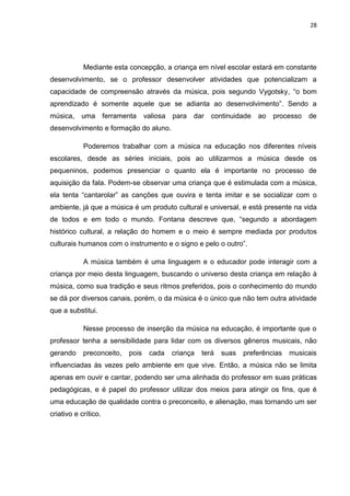 28




            Mediante esta concepção, a criança em nível escolar estará em constante
desenvolvimento, se o professor desenvolver atividades que potencializam a
capacidade de compreensão através da música, pois segundo Vygotsky, “o bom
aprendizado é somente aquele que se adianta ao desenvolvimento”. Sendo a
música,    uma ferramenta         valiosa   para   dar   continuidade   ao   processo   de
desenvolvimento e formação do aluno.

            Poderemos trabalhar com a música na educação nos diferentes níveis
escolares, desde as séries iniciais, pois ao utilizarmos a música desde os
pequeninos, podemos presenciar o quanto ela é importante no processo de
aquisição da fala. Podem-se observar uma criança que é estimulada com a música,
ela tenta “cantarolar” as canções que ouvira e tenta imitar e se socializar com o
ambiente, já que a música é um produto cultural e universal, e está presente na vida
de todos e em todo o mundo. Fontana descreve que, “segundo a abordagem
histórico cultural, a relação do homem e o meio é sempre mediada por produtos
culturais humanos com o instrumento e o signo e pelo o outro”.

            A música também é uma linguagem e o educador pode interagir com a
criança por meio desta linguagem, buscando o universo desta criança em relação à
música, como sua tradição e seus ritmos preferidos, pois o conhecimento do mundo
se dá por diversos canais, porém, o da música é o único que não tem outra atividade
que a substitui.

            Nesse processo de inserção da música na educação, é importante que o
professor tenha a sensibilidade para lidar com os diversos gêneros musicais, não
gerando     preconceito,   pois    cada     criança   terá   suas   preferências   musicais
influenciadas às vezes pelo ambiente em que vive. Então, a música não se limita
apenas em ouvir e cantar, podendo ser uma alinhada do professor em suas práticas
pedagógicas, e é papel do professor utilizar dos meios para atingir os fins, que é
uma educação de qualidade contra o preconceito, e alienação, mas tornando um ser
criativo e crítico.
 