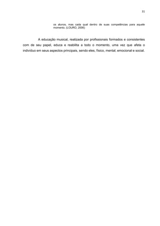 31



                     os alunos, mas cada qual dentro de suas competências para aquele
                     momento. (LOURO, 2006)



          A educação musical, realizada por profissionais formados e consistentes
com de seu papel, educa e reabilita a todo o momento, uma vez que afeta o
indivíduo em seus aspectos principais, sendo eles, físico, mental, emocional e social.
 