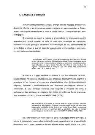 32



      5. A MÚSICA E O BRINCAR




          A música está presente na vida da criança através de jogos, brincadeiras,
desenhos infantis e até mesmo na escola, mediante as comemorações e festas,
porém, dificilmente presenciamos a música sendo inserida como parte do processo
pedagógico.
          O professor, ao inserir a música e a brincadeira no processo de ensino
aprendizagem, estará criando na sala de aula uma atmosfera de motivação,
permitindo o aluno participar ativamente na construção de seu conhecimento de
forma lúdica e eficaz, a qual irá assimilar experiências e informações e, sobretudo,
incorporando atitudes e valores.



                       Para Piaget, a brincadeira infantil é uma assimilação quase pura do real
                     ao eu, não tendo nenhuma fidelidade adaptativa. A criança pequena sente
                     constantemente a necessidade de adaptar-se ao mundo social dos adultos,
                     cujos interesses e regras ainda lhes são estranhos, e uma infinidade de
                     objetos, acontecimentos e relações que ela ainda não compreende
                     (FONTANA; CRUZ, 1997 p. 120).



          A música e o jogo presente no brincar é um dos diferentes recursos,
pouco utilizado no processo educacional, que propicia o desenvolvimento cognitivo e
emocional do ser humano, e por ser uma atividade lúdica além do desenvolvimento
cognitivo, favorece o desenvolvimento das estruturas psicológicas, afetivas e
emocionais. É uma atividade benéfica, pois desperta o interesse de todos a
participarem das atividades e, mediante isto, todos aprendem de forma prazerosa,
pois aprendem brincando. Como relata FONTANA (p.126).



                     Na situação de brincadeira a criança supera a ação impulsiva também
                     relativamente aos objetos. Crianças muito pequenas ainda não tem essa
                     capacidade: os objetos é que determinam o que devem fazer, porque sua
                     percepção é sempre um estimulo para a atividade, ou seja, a criança
                     pequena age de acordo com o que vê (FONTANA; CRUZ, 1997 p. 126).



          No Referencial Curricular Nacional para a Educação Infantil (RCNEI), o
brincar é considerado essencial ao desenvolvimento, aprendizagem e a socialização
da criança, sendo estes momentos de brincadeiras muitos significativos, nos quais,
 