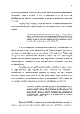 33



as crianças manifestam no brincar o modo como elas constituem seus pensamentos,
sentimentos, ideais e conflitos. É com a brincadeira do faz de conta que
identificamos sua cultura e os signos sociais presentes no ambiente em que estão
inseridas.
             Piaget (1978) e Vygotsky (1998) descrevem a brincadeira do faz de conta
como fundamental para o desenvolvimento do pensamento infantil, como descreve
Oliveira:


                       A brincadeira do faz de conta está intimamente ligada ao símbolo, uma vez
                       que por meio dele, a criança representa ações, pessoas ou objetos, pois,
                       estes trazem como temática para essa brincadeira o seu cotidiano (contexto
                       familiar e escolar) de uma forma diferente de brincar com assuntos fictícios
                       contos de fadas ou personagens de televisão (p. 76).



             É na brincadeira que o professor poderá identificar a realidade vivida dos
alunos, as quais, muitas vezes, são sinônimos da “desaprendizagem” da criança, e
com isso poderá contribuir para que essa criança venha a aprender. Wallon relata
que quando nosso emocional não está bem o processo de ensino aprendizagem
também não fluirá de forma significativa, pois, segundo ele, o processo de evolução
depende tanto da capacidade biológica do sujeito quanto do ambiente, que o afeta
de alguma forma.
             Piaget descreve a importância da brincadeira simbólica, do faz de conta, e
do jogo dramático, pois segundo ele, essas atividades são essenciais e
responsáveis ao desenvolvimento integrado da criança, em seus aspectos
cognitivos, afetivos e relacionais. É por meio da brincadeira do faz de conta que a
criança realiza sonhos, revela seus conflitos e se autoexpressa. É na brincadeira que
as crianças reproduzem papéis que representam situações de sua vida real.


                       Para Piaget, situações como essas indicam que na brincadeira do faz de
                       conta (chamada por ele de jogo simbólico) as crianças criam símbolos
                       lúdicos que podem funcionar como uma espécie de linguagem interior, que
                       permite a elas reviver e repensar acontecimentos interessantes ou
                       impressionantes. As crianças, mais do que repensar necessitam de reviver
                       os acontecimentos. Para isso recorrem ao simbolismo direto da brincadeira
                       (FONTANA; CRUZ, 1997 p. 121).



             Segundo o RCNEI, a música remonta sua função ritualística, seguindo os
costumes que respeitam os momentos próprios de cada manifestação musical, ou
 