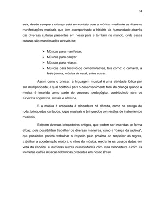 34



seja, desde sempre a criança está em contato com a música, mediante as diversas
manifestações musicais que tem acompanhado a história da humanidade através
das diversas culturas presentes em nosso país e também no mundo, onde essas
culturas são manifestadas através de:


                Músicas para manifestar;
                Músicas para dançar;
                Músicas para relaxar;
                Músicas para festividade comemorativas, tais como: o carnaval, a
                  festa junina, música de natal, entre outras.

            Assim como o brincar, a linguagem musical é uma atividade lúdica por
sua multiplicidade, a qual contribui para o desenvolvimento total da criança quando a
música é inserida como parte do processo pedagógico, contribuindo para os
aspectos cognitivos, sociais e afetivos.

            E a música é articulada à brincadeira há década, como na cantiga de
roda, brinquedos cantados, jogos musicais e brinquedos com estilos de instrumentos
musicais.

            Existem diversas brincadeiras antigas, que podem ser inseridas de forma
eficaz, pois possibilitam trabalhar de diversas maneiras, como a “dança da cadeira”,
que possibilita poderá trabalhar o respeito pelo próximo ao respeitar as regras,
trabalhar a coordenação motora, o ritmo da música, mediante os passos dados em
volta da cadeira, e inúmeras outras possibilidades com essa brincadeira e com as
inúmeras outras músicas folclóricas presentes em nosso Brasil.
 