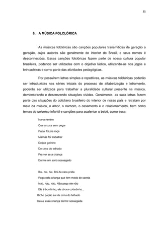 35




      6. A MÚSICA FOLCLÓRICA



          As músicas folclóricas são canções populares transmitidas de geração a
geração, cujos autores são geralmente do interior do Brasil, e seus nomes é
desconhecidos. Essas canções folclóricas fazem parte de nossa cultura popular
brasileira, podendo ser utilizadas com o objetivo lúdico, utilizando-as nos jogos e
brincadeiras e como parte das atividades pedagógicas.

          Por possuírem letras simples e repetitivas, as músicas folclóricas poderão
ser introduzidas nas séries iniciais do processo de alfabetização e letramento,
poderão ser utilizada para trabalhar a pluralidade cultural presente na música,
demonstrando e descrevendo situações vividas. Geralmente, as suas letras fazem
parte das situações do cotidiano brasileiro do interior de nosso país e retratam por
meio da música, o amor, o namoro, o casamento e o relacionamento, bem como
temas do universo infantil e canções para acalentar o bebê, como essa:

          Nana neném

          Que a cuca vem pegar

          Papai foi pra roça

          Mamãe foi trabalhar

          Desce gatinho

          De cima do telhado

          Pra ver se a criança

          Dorme um sono sossegado



          Boi, boi, boi, Boi da cara preta

          Pega esta criança que tem medo de careta

          Não, não, não, Não pega ele não

          Ele é bonitinho, ele chora coitadinho...

         Bicho papão sai de cima do telhado

         Deixe essa criança dormir sossegada
 