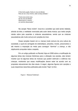 36



          O feio bicho papão, Está em cima do telhado
          Para ver se o meu menino, está no berço deitado."

          "Vai-te coca vai-te coca,
          Sai de cima do telhado
          Deixa dormir o menino,
          um soninho descansado."




          Na canção “Nana neném”, leva-me a acreditar que está sendo relatada,
através da letra, a realidade vivenciada pelo autor desta música, que nesta canção
retrata sobre pais ausentes e criaturas assustadoras, sendo que as criaturas
assustadoras são muito comuns em canções de ninar.

          Essas canções trazem em si, marcas muito comuns de uma cultura da
sociedade, a qual era carregada de estereótipos, preceitos, morais, preconceitos e
até mesmo a imposição do medo para conseguir “dominar” a criança, e não
objetivando conquistar nelas o respeito.

          Em um artigo publicado na Revista Veja em 2006 sobre a modificação de
algumas letras das músicas folclóricas para a utilização nas escolas, eles tentam
mostrar que há algumas letras de músicas que podem estimular a violência nas
crianças, mostrando que essas modificações devem estar de acordo com as
propostas educacionais dos dias atuais. A seguir, algumas figuras com canções e
suas respectivas reescritas publicadas pela revista “Veja” on-line:



              Figura I – “Músicas Folclóricas”.
 