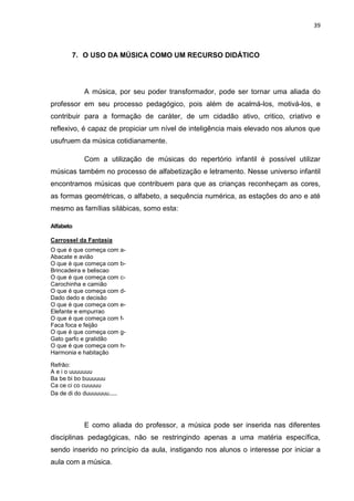 39



       7. O USO DA MÚSICA COMO UM RECURSO DIDÁTICO




            A música, por seu poder transformador, pode ser tornar uma aliada do
professor em seu processo pedagógico, pois além de acalmá-los, motivá-los, e
contribuir para a formação de caráter, de um cidadão ativo, critico, criativo e
reflexivo, é capaz de propiciar um nível de inteligência mais elevado nos alunos que
usufruem da música cotidianamente.

            Com a utilização de músicas do repertório infantil é possível utilizar
músicas também no processo de alfabetização e letramento. Nesse universo infantil
encontramos músicas que contribuem para que as crianças reconheçam as cores,
as formas geométricas, o alfabeto, a sequência numérica, as estações do ano e até
mesmo as famílias silábicas, somo esta:

Alfabeto

Carrossel da Fantasia
O que é que começa com a-
Abacate e avião
O que é que começa com b-
Brincadeira e beliscao
O que é que começa com c-
Carochinha e camião
O que é que começa com d-
Dado dedo e decisão
O que é que começa com e-
Elefante e empurrao
O que é que começa com f-
Faca foca e feijão
O que é que começa com g-
Gato garfo e gratidão
O que é que começa com h-
Harmonia e habitação

Refrão:
A e i o uuuuuuu
Ba be bi bo buuuuuu
Ca ce ci co cuuuuu
Da de di do duuuuuuu....




            E como aliada do professor, a música pode ser inserida nas diferentes
disciplinas pedagógicas, não se restringindo apenas a uma matéria específica,
sendo inserido no princípio da aula, instigando nos alunos o interesse por iniciar a
aula com a música.
 