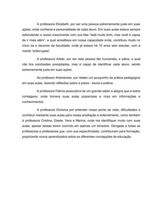 A professora Elizabeth, por ser uma pessoa extremamente justa em suas
ações, onde conhecia a personalidade de cada aluno. Em suas aulas estava sempre
estimulando o nosso crescimento com sua fala “está muito bom, mas você é capaz
de ir mais além”, a qual acreditava em nossa capacidade onde, contribuiu muito no
inicio da e decorrer da faculdade, onde já estava há 10 anos sem estudar, com a
mente “enferrujada”.

          A professora Arlete, por ser esta pessoa tão humanista, e sábia, a qual
não tira conclusões precipitadas, mas é capaz de identificar cada aluno, sendo
extremamente justa em suas ações.

          Ao professor Artarxerxes, por relatar um pouquinho da prática pedagógica
em suas aulas, fazendo reflexões sobre a práxis - teoria e prática.

          A professora Fátima possuidora de um grande saber e alegria que a todos
contagiava, onde tornava suas aulas prazerosas e ricas em informações e
conhecimentos.

          A professora Ocirema por entender nosso ponto de vista, dificuldades e
contribuir mediante suas aulas para nossa ampliação e entendimento, como também
à professora Cristina, Gisele, Vera e Marina, onde me identifiquei muito com suas
aulas, apesar destas terem ocorrido em apenas um bimestre. Obrigada a todas as
professoras e professores que, com sua especificidade, contribuíram para formação,
propiciando novos aprendizados sobre as diferentes concepções de educação.
 