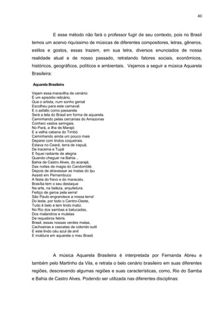 40



              E esse método não fará o professor fugir de seu contexto, pois no Brasil
temos um acervo riquíssimo de músicas de diferentes compositores, letras, gêneros,
estilos e gostos, essas trazem, em sua letra, diversos enunciados de nossa
realidade atual e de nosso passado, retratando fatores sociais, econômicos,
históricos, geográficos, políticos e ambientais. Vejamos a seguir a música Aquarela
Brasileira:

Aquarela Brasileira

Vejam essa maravilha de cenário:
É um episódio relicário,
Que o artista, num sonho genial
Escolheu para este carnaval.
E o asfalto como passarela
Será a tela do Brasil em forma de aquarela.
Caminhando pelas cercanias do Amazonas
Conheci vastos seringais.
No Pará, a ilha de Marajó
E a velha cabana do Timbó.
Caminhando ainda um pouco mais
Deparei com lindos coqueirais.
Estava no Ceará, terra de irapuã,
De Iracema e Tupã
E fiquei radiante de alegria
Quando cheguei na Bahia...
Bahia de Castro Alves, do acarajé,
Das noites de magia do Candomblé.
Depois de atravessar as matas do Ipu
Assisti em Pernambuco
A festa do frevo e do maracatu.
Brasília tem o seu destaque
Na arte, na beleza, arquitetura.
Feitiço de garoa pela serra!
São Paulo engrandece a nossa terra!
Do leste, por todo o Centro-Oeste,
Tudo é belo e tem lindo matiz.
No Rio dos sambas e batucadas,
Dos malandros e mulatas
De requebros febris.
Brasil, essas nossas verdes matas,
Cachoeiras e cascatas de colorido sutil
E este lindo céu azul de anil
E moldura em aquarela o meu Brasil.




              A música Aquarela Brasileira é interpretada por Fernanda Abreu e
também pelo Martinho da Vila, e retrata o belo cenário brasileiro em suas diferentes
regiões, descrevendo algumas regiões e suas características, como, Rio do Samba
e Bahia de Castro Alves. Podendo ser utilizada nas diferentes disciplinas:
 