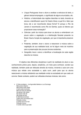 41



               Língua Portuguesa: levar o aluno a analisar a estrutura do texto, o
                  gênero textual empregado, o significado de alguns enunciados, etc.
               História: a historicidade das regiões descritas no texto, levando os
                  alunos a identificarem quem foi Castro Alves e qual foi o fator que
                  levou ele a ser reconhecido dessa forma? E porque o Rio de
                  Janeiro é reconhecido como Rio do Samba, quais os fatores que
                  propiciaram essa nomeação?
               Ciências: partir da música para levar os alunos a entenderem um
                  pouco sobre a vegetação e a distribuição florestal presente no
                  Brasil. Qual a função da vegetação, por que é importante preservá-
                  la?
               Podendo, também, levar o aluno a reescrever a música sobre a
                  vegetação de sua realidade local, se há algum meio de incentivo
                  para a preservação das poucas árvores existentes.
               Geografia: levar o aluno a identificar a localização de cada região
                  descrita na música;



           O objetivo das diferentes disciplinas é partir da realidade do aluno e seu
conhecimento prévio para, depois, ampliá-los, um meio para conhecer, sondar sua
realidade, também pode ser efetuada através da música, iniciando a aula com uma
música que retrate uma sociedade e, após ouvir, pedir para que os alunos
reescrevam a música retratando sua realidade vivida na sociedade em que cada um
convive. Neste contexto, podem ser utilizadas diversas músicas, tais como:



    O Xote ecológico – de Aguinaldo Batista e Luiz Gonzaga
     Não posso respirar
     Não posso mais nadar
     A terra está morrendo
     Não dá mais pra plantar
     Se plantar não nasce
     Se nascer não dá
     Até pinga da boa
     É difícil de encontrar
     Cadê a flor que estava aqui
     Poluição comeu
     O peixe que é do mar
     Poluição comeu
     O verde onde é que está
 
