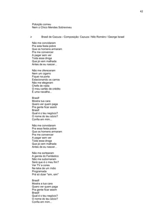42



Poluição comeu
Nem o Chico Mendes Sobreviveu


       Brasil de Cazuza - Composição: Cazuza / Nilo Roméro / George Israel

Não me convidaram
Pra esta festa pobre
Que os homens armaram
Pra me convencer
A pagar sem ver
Toda essa droga
Que já vem malhada
Antes de eu nascer...

Não me ofereceram
Nem um cigarro
Fiquei na porta
Estacionando os carros
Não me elegeram
Chefe de nada
O meu cartão de crédito
É uma navalha...

Brasil!
Mostra tua cara
Quero ver quem paga
Pra gente ficar assim
Brasil!
Qual é o teu negócio?
O nome do teu sócio?
Confia em mim...

Não me convidaram
Pra essa festa pobre
Que os homens armaram
Pra me convencer
A pagar sem ver
Toda essa droga
Que já vem malhada
Antes de eu nascer...

Não me sortearam
A garota do Fantástico
Não me subornaram
Será que é o meu fim?
Ver TV a cores
Na taba de um índio
Programada
Prá só dizer "sim, sim"

Brasil!
Mostra a tua cara
Quero ver quem paga
Pra gente ficar assim
Brasil!
Qual é o teu negócio?
O nome do teu sócio?
Confia em mim...
 