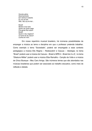 43



      Grande pátria
      Desimportante
      Em nenhum instante
      Eu vou te trair
      Não, não vou te trair...

      Brasil!
      Mostra a tua cara
      Quero ver quem paga
      Pra gente ficar assim
      Brasil!
      Qual é o teu negócio?
      O nome do teu sócio?
      Confia em mim.

           Em nosso repertório musical brasileiro, há inúmeras possibilidades de
empregar a música ao tema e disciplina em que o professor pretende trabalhar.
Como exemplo o tema “Sociedade”, poderá ser empregada a esse contexto
pedagógico a música Elis Regina – Redescobrir e Cazuza – Ideologia; no tema
“Brasil” poderá usar a música de Cazuza – Brasil e MPB 4 - Brasil de A a Z; no tema
“Ditadura Militar” poderá usar a música Elba Ramalho - Canção da Volta e a música
de Chico Buarque - Meu Caro Amigo. São inúmeros temas que são abordados nas
músicas brasileiras que podem ser associado ao trabalho educativo, como meio de
reflexão e debate.
 