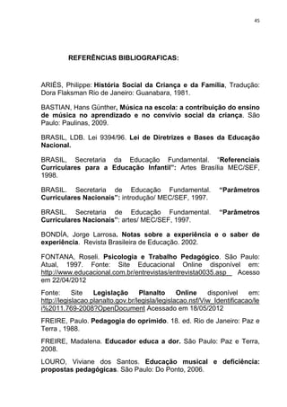 45




         REFERÊNCIAS BIBLIOGRAFICAS:


ARIÉS, Philippe: História Social da Criança e da Família, Tradução:
Dora Flaksman Rio de Janeiro: Guanabara, 1981.

BASTIAN, Hans Günther, Música na escola: a contribuição do ensino
de música no aprendizado e no convívio social da criança. São
Paulo: Paulinas, 2009.

BRASIL, LDB. Lei 9394/96. Lei de Diretrizes e Bases da Educação
Nacional.

BRASIL, Secretaria da Educação Fundamental. “Referenciais
Curriculares para a Educação Infantil”: Artes Brasília MEC/SEF,
1998.

BRASIL. Secretaria de Educação Fundamental.                   “Parâmetros
Curriculares Nacionais”: introdução/ MEC/SEF, 1997.

BRASIL. Secretaria de Educação Fundamental.                   “Parâmetros
Curriculares Nacionais”: artes/ MEC/SEF, 1997.

BONDÍA, Jorge Larrosa. Notas sobre a experiência e o saber de
experiência. Revista Brasileira de Educação. 2002.

FONTANA, Roseli. Psicologia e Trabalho Pedagógico. São Paulo:
Atual, 1997. Fonte: Site Educacional Online disponível em:
http://www.educacional.com.br/entrevistas/entrevista0035.asp Acesso
em 22/04/2012
Fonte:      Site   Legislação      Planalto      Online    disponível    em:
http://legislacao.planalto.gov.br/legisla/legislacao.nsf/Viw_Identificacao/le
i%2011.769-2008?OpenDocument Acessado em 18/05/2012
FREIRE, Paulo. Pedagogia do oprimido. 18. ed. Rio de Janeiro: Paz e
Terra , 1988.
FREIRE, Madalena. Educador educa a dor. São Paulo: Paz e Terra,
2008.
LOURO, Viviane dos Santos. Educação musical e deficiência:
propostas pedagógicas. São Paulo: Do Ponto, 2006.
 