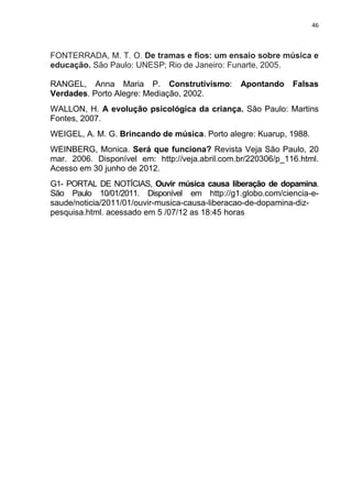 46



FONTERRADA, M. T. O. De tramas e fios: um ensaio sobre música e
educação. São Paulo: UNESP; Rio de Janeiro: Funarte, 2005.

RANGEL, Anna Maria P. Construtivismo:           Apontando     Falsas
Verdades. Porto Alegre: Mediação, 2002.
WALLON, H. A evolução psicológica da criança. São Paulo: Martins
Fontes, 2007.
WEIGEL, A. M. G. Brincando de música. Porto alegre: Kuarup, 1988.
WEINBERG, Monica. Será que funciona? Revista Veja São Paulo, 20
mar. 2006. Disponível em: http://veja.abril.com.br/220306/p_116.html.
Acesso em 30 junho de 2012.
G1- PORTAL DE NOTÍCIAS, Ouvir música causa liberação de dopamina.
São Paulo 10/01/2011. Disponível em http://g1.globo.com/ciencia-e-
saude/noticia/2011/01/ouvir-musica-causa-liberacao-de-dopamina-diz-
pesquisa.html. acessado em 5 /07/12 as 18:45 horas
 