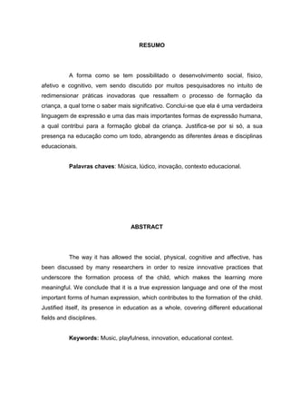 RESUMO




           A forma como se tem possibilitado o desenvolvimento social, físico,
afetivo e cognitivo, vem sendo discutido por muitos pesquisadores no intuito de
redimensionar práticas inovadoras que ressaltem o processo de formação da
criança, a qual torne o saber mais significativo. Conclui-se que ela é uma verdadeira
linguagem de expressão e uma das mais importantes formas de expressão humana,
a qual contribui para a formação global da criança. Justifica-se por si só, a sua
presença na educação como um todo, abrangendo as diferentes áreas e disciplinas
educacionais.


           Palavras chaves: Música, lúdico, inovação, contexto educacional.




                                  ABSTRACT




           The way it has allowed the social, physical, cognitive and affective, has
been discussed by many researchers in order to resize innovative practices that
underscore the formation process of the child, which makes the learning more
meaningful. We conclude that it is a true expression language and one of the most
important forms of human expression, which contributes to the formation of the child.
Justified itself, its presence in education as a whole, covering different educational
fields and disciplines.


           Keywords: Music, playfulness, innovation, educational context.
 