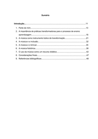 Sumário



Introdução................................................................................................................11

  1. Parte de mim.....................................................................................................13
  2. A importância de práticas transformadoras para o processo de ensino
       aprendizagem....................................................................................................16
  3. A música como instrumento lúdico de transformação.......................................21
  4. A música e a inclusão........................................................................................32
  5. A música e o brincar..........................................................................................35
  6. A música folclórica.............................................................................................38
  7. O uso da música como um recurso didático......................................................42
  8. Considerações finais..........................................................................................47
  9. Referências bibliográficas..................................................................................48
 