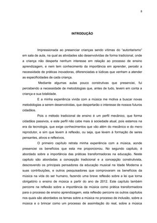 8




                                  INTRODUÇÃO




            Impressionada ao presenciar crianças sendo vítimas do “autoritarismo”
em sala de aula, na qual as atividades são desenvolvidas de forma tradicional, onde
a criança não desperta nenhum interesse em relação ao processo de ensino
aprendizagem, e nem tem conhecimento da importância em aprender, percebi a
necessidade de práticas inovadoras, diferenciadas e lúdicas que venham a atender
as especificidades de cada criança.
            Mediante algumas aulas pouco construtivas que presenciei, fui
percebendo a necessidade de metodologias que, antes de tudo, levem em conta a
criança e sua totalidade.
            E a minha experiência vivida com a música me motiva a buscar novas
metodologias a serem desenvolvidas, que despertarão o interesse de nossos futuros
cidadãos.
            Pois o método tradicional de ensino é um perfil mecânico, que forma
cidadãos passivos, e este perfil não cabe mais à sociedade atual, pois estamos na
era da tecnologia, que exige conhecimentos que vão além do mecânico e do mero
reprodutor, e sim que levem à reflexão, ou seja, que levem à formação de seres
pensantes, ativos e reflexivos.
            O primeiro capítulo retrata minha experiência com a música, aonde
presenciei os benefícios que esta me proporcionou. No segundo capitulo, é
abordado sobre a importância das práticas transformadoras na educação. Neste
capitulo são abordadas a concepção tradicional e a concepção construtivista,
descrevendo os principais pensadores da educação musical na Idade Moderna e
suas contribuições, e outros pesquisadores que comprovaram os benefícios da
música na vida do ser humano, fazendo uma breve reflexão sobre a lei que torna
obrigatório o ensino de música a partir do ano de 2012. Este capítulo também
percorre na reflexão sobre a importância da música como prática transformadora
para o processo de ensino aprendizagem, esta reflexão percorre os outros capítulos
nos quais são abordados os temas sobre a música no processo de inclusão, sobre a
música e o brincar como um processo de assimilação do real, sobre a música
 