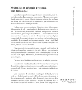 Mudanças na educação presencial                                                                                                 65


com tecnologias




                                                                                                 Mudar a forma de ensinar e aprender com tecnologias
     Caminhamos para formas de gestão menos centralizadas, mais fle-
xíveis, integradas. Para estruturas mais enxutas. Menos pessoas, traba-
lhando mais sinergicamente. Haverá maior participação dos professo-
res, alunos, pais, da comunidade na organização, gerenciamento, ativi-
dades, rumos de cada instituição escolar.
     Está em curso uma reorganização física dos prédios. Menos quan-
tidade de salas de aula e mais funcionais. Todas elas com acesso à Inter-
net. Os alunos começam a utilizar o notebook para pesquisa, busca de
novos materiais, para solução de problemas. O professor também está
mais conectado em casa e na sala de aula e com recursos tecnológicos
para exibição de materiais de apoio para motivar os alunos e ilustrar as
suas idéias. Teremos mais ambientes de pesquisa grupal e individual
em cada escola; as bibliotecas se convertem em espaços de integração de
mídias, software e bancos de dados.
     Os processos de comunicação tendem a ser mais participativos. A
relação professor-aluno mais aberta, interativa. Haverá uma integração
profunda entre a sociedade e a escola, entre a aprendizagem e a vida. A
aula não é um espaço determinado, mas tempo e espaço contínuos de
aprendizagem.
    Os cursos serão híbridos no estilo, presença, tecnologias, requisitos.
    Haverá muito mais flexibilidade em todos os sentidos. Uma parte
das matérias será predominantemente presencial e outra predominante-
mente virtual. O importante é aprender e não impor um padrão único
de ensinar.
    Com o aumento da velocidade e de largura de banda, ver-se e
ouvir-se à distância será corriqueiro. O professor poderá dar uma parte
das aulas da sua sala e será visto pelos alunos onde eles estiverem. Em
uma parte da tela do aluno aparecerá a imagem do professor, ao lado          INTERAÇÕES
                                                                              Vol. 5 — Nº 9 — pp. 57-72
um resumo do que está falando. O aluno poderá fazer perguntas no                         JAN/JUN 2000
 