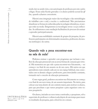 66                  modo chat ou sendo visto, com autorização do professor, por este e pelos
                                                      colegas. Essas aulas ficarão gravadas e os alunos poderão acessá-las off
Mudar a forma de ensinar e aprender com tecnologias



                                                      line, quando acharem conveniente.
                                                           Haverá uma integração maior das tecnologias e das metodologias
                                                      de trabalhar com o oral, a escrita e o audiovisual. Não precisaremos
                                                      abandonar as formas já conhecidas pelas tecnologias telemáticas, só por-
                                                      que estão na moda. Integraremos as tecnologias novas e as já conheci-
                                                      das. As utilizaremos como mediação facilitadora do processo de ensinar
                                                      e aprender participativamente.
                                                           Haverá uma mobilidade constante de grupos de pesquisa, de pro-
                                                      fessores participantes em determinados momentos, professores da mes-
                                                      ma instituição e de outras.



                                                      Quando vale a pena encontrar-nos
                                                      na sala de aula?
                                                           Podemos ensinar e aprender com programas que incluam o me-
                                                      lhor da educação presencial com as novas formas de comunicação virtu-
                                                      al. Há momentos em que vale a pena encontrar-nos fisicamente, – no
                                                      começo e no final de um assunto ou de um curso. Há outros em que
                                                      aprendemos mais estando cada um no seu espaço habitual, mas conec-
                                                      tados com os demais colegas e professores, para intercâmbio constante,
                                                      tornando real o conceito de educação permanente.
                                                           Como regra geral, podemos encontrar-nos fisicamente no começo
                                                      e no final de um novo tema, de um assunto importante. No início, para
                                                      colocar esse tema dentro de um contexto maior, para motivar os alunos,
                                                      para que percebam o que vamos pesquisar e para organizar como va-
                                                      mos pesquisá-lo.
                                                           Os alunos, iniciados ao novo tema e motivados, o pesquisam, sob a
    INTERAÇÕES                                        supervisão do professor e voltam à aula depois de um tempo para trazer
    Vol. 5 — Nº 9 — pp. 57-72
    JAN/JUN 2000                                      os resultados da pesquisa, para colocá-los em comum.
 