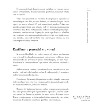 É o momento final do processo, de trabalhar em cima do que os                                                                67
alunos apresentaram, de complementar, questionar, relacionar o tema




                                                                                                  Mudar a forma de ensinar e aprender com tecnologias
com os demais.
    Vale a pena encontrar-nos no início de um processo específico de
aprendizagem e no final, na hora da troca, da contextualização. Iniciar
o processo presencialmente. O professor estimula, motiva. Coloca uma
questão, um problema, uma situação real. Os alunos pesquisam com a
supervisão dele. Uma parte das aulas pode ser substituída por acompa-
nhamento, monitoramento de pesquisa, onde o professor dá subsídios
para os alunos irem além das primeiras descobertas, para ajudá-los nas
suas dúvidas. Isso pode ser feito pela Internet, por telefone ou pelo
contato pessoal com o professor.



Equilibrar o presencial e o virtual
    Se temos dificuldades no ensino presencial, não as resolveremos
com o virtual. Se olhando-nos, estando juntos temos problemas sérios
não resolvidos no processo de ensino-aprendizagem, não será “espa-
lhando-nos” e “conectando-nos” que vamos solucioná-los automatica-
mente.
    Podemos tentar a síntese dos dois modos de comunicação: o pre-
sencial e o virtual, valorizando o melhor de cada um deles. Aproveitar o
melhor dos dois modos de estar.
     Estar juntos fisicamente é importante em determinados momentos
fortes: conhecer-nos, criar elos, confiança, afeto. Conectados, para reali-
zar trocas mais rápidas, cômodas e práticas.
     Realizar atividades que fazemos melhor no presencial: comunida-
des, criar grupos afins (por algum critério específico). Definir objeti-
vos, conteúdos, formas de pesquisa de temas novos, de cursos novos.
Traçar cenários, passar as informações iniciais necessárias para situar-      INTERAÇÕES
                                                                               Vol. 5 — Nº 9 — pp. 57-72
nos diante de um novo assunto ou questão a ser pesquisada.                                JAN/JUN 2000
 