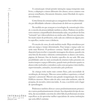 68                       A comunicação virtual permite interações espaço-temporais mais
                                                      livres; a adaptação a ritmos diferentes dos alunos; novos contatos com
Mudar a forma de ensinar e aprender com tecnologias


                                                      pessoas semelhantes, fisicamente distantes; maior liberdade de expres-
                                                      são à distancia.
                                                            Certas formas de comunicação as conseguirmos fazer melhor à distan-
                                                      cia, por dificuldades culturais e educacionais de abrir-nos no presencial.
                                                            Na medida em que avançam as tecnologias de comunicação virtu-
                                                      al, o conceito de presencialidade também se altera. Podemos ter profes-
                                                      sores externos compartilhando determinadas aulas, um professor de fora
                                                      “entrando” por videoconferência na minha aula. Haverá um intercâm-
                                                      bio muito maior de professores, onde cada um colabora em algum pon-
                                                      to específico, muitas vezes à distância.
                                                           O conceito de curso, de aula também muda. Hoje entendemos por
                                                      aula um espaço e tempo determinados. Esse tempo e espaço cada vez
                                                      serão mais flexíveis. O professor continua “dando aula” quando está
                                                      disponível para receber e responder mensagens dos alunos, quando cria
                                                      uma lista de discussão e alimenta continuamente os alunos com textos,
                                                      páginas da Internet, fora do horário específico da sua aula. Há uma
                                                      possibilidade cada vez mais acentuada de estarmos todos presentes em
                                                      muitos tempos e espaços diferentes, quando tanto professores quanto os
                                                      alunos estão motivados e entendem a aula como pesquisa e intercâmbio,
                                                      supervisionados, animados, incentivados pelo professor.
                                                           As crianças terão muito mais contato físico, pela necessidade de
                                                      socialização, de interação. Mas nos cursos médios e superiores, o virtual
                                                      superará o presencial. Haverá uma grande reorganização das escolas.
                                                      Edifícios menores. Menos salas de aula e mais salas ambiente, salas de
                                                      pesquisa, de encontro, interconectadas. A casa, o escritório será o lugar
                                                      de aprendizagem.
                                                            Poderemos também oferecer cursos predominantemente presenci-
                                                      ais e outros predominantemente virtuais. Isso dependerá do tipo de ma-
                                                      téria, das necessidades concretas de cobrir falta de profissionais em áreas
    INTERAÇÕES                                        específicas ou de aproveitar melhor especialistas de outras instituições
    Vol. 5 — Nº 9 — pp. 57-72
    JAN/JUN 2000                                      que seria difícil contratar.
 