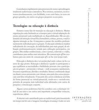 Caminhamos rapidamente para processos de ensino-aprendizagem                                                               69
totalmente audiovisuais e interativos. Nos veremos, ouviremos, escreve-




                                                                                                 Mudar a forma de ensinar e aprender com tecnologias
remos simultaneamente, com facilidade, a um custo baixo, às vezes em
grupos grandes, em outros em grupos pequenos ou aos pares.



Tecnologias na educação à distância
     Estamos numa fase de transição na educação à distância. Muitas
organizações estão limitando-se a transpor para o virtual adaptações do
ensino presencial (aula multiplicada ou disponibilizada). Há um pre-
domínio de interação virtual fria (formulários, rotinas, provas, e-mail) e
alguma interação on line. Começamos a passar dos modelos predomi-
nantemente individuais para os grupais. A educação à distância mudará
radicalmente de concepção, de individualista para mais grupal, de uti-
lização predominantemente isolada para utilização participativa, em
grupos. Das mídias unidirecionais, como o jornal, a televisão e o rádio,
caminhamos para mídias mais interativas. Da comunicação off line evo-
luímos para um misto de comunicação off e on line (em tempo real).
     Educação à distância não é só um fast-food onde o aluno vai lá e se
serve de algo pronto. Educação à distância é ajudar os participantes a
que equilibrem as necessidades e habilidades pessoais com a participa-
ção em grupos – presenciais e virtuais – onde avançamos rapidamente,
trocamos experiências, dúvidas e resultados. Iremos combinando daqui
em diante cursos presenciais com virtuais, uma parte dos cursos presen-
ciais será feita virtualmente. Uma parte dos cursos à distância será feita
de forma presencial ou virtual-presencial, vendo-nos e ouvindo-nos;
períodos de pesquisa mais individual serão alternados com outros de
pesquisa e comunicação conjunta.
     Alguns cursos poderemos fazê-los sozinhos com a orientação vir-
tual de um tutor e em outros será importante compartilhar vivências,
experiências, idéias.
    A internet está caminhando para ser audiovisual, para transmissão        INTERAÇÕES
                                                                              Vol. 5 — Nº 9 — pp. 57-72
em tempo real de som e imagem (tecnologias streaming). Cada vez será                     JAN/JUN 2000
 