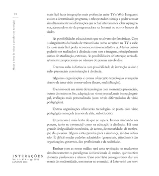 70                  mais fácil fazer integrações mais profundas entre TV e Web. Enquanto
                                                      assiste a determinado programa, o telespectador começa a poder acessar
Mudar a forma de ensinar e aprender com tecnologias



                                                      simultaneamente as informações que achar interessantes sobre o progra-
                                                      ma, acessando o site da programadora na Internet ou outros bancos de
                                                      dados.
                                                           As possibilidades educacionais que se abrem são fantásticas. Com
                                                      o alargamento da banda de transmissão como acontece na TV a cabo
                                                      torna-se mais fácil poder ver-nos e ouvir-nos a distância. Muitos cursos
                                                      poderão ser realizados à distância com som e imagem, principalmente
                                                      cursos de atualização, extensão. As possibilidades de interação serão di-
                                                      retamente proporcionais ao número de pessoas envolvidas.
                                                          Teremos aulas à distância com possibilidade de interação on line e
                                                      aulas presenciais com interação à distância.
                                                          Algumas organizações e cursos oferecerão tecnologias avançadas
                                                      dentro de uma visão conservadora (lucro, multiplicação).
                                                           O ensino será um misto de tecnologias com momentos presenciais,
                                                      outros de ensino on line, adaptação ao ritmo pessoal, mais interação gru-
                                                      pal, avaliação mais personalizada (com níveis diferenciados de visão
                                                      pedagógica).
                                                          Outras organizações oferecerão tecnologias de ponta com visão
                                                      pedagógica avançada (cursos de elite, subsidiados).
                                                          O processo é mais lento do que se espera. Iremos mudando aos
                                                      poucos, tanto no presencial como na educação à distância. Há uma
                                                      grande desigualdade econômica, de acesso, de maturidade, de motiva-
                                                      ção das pessoas. Alguns estão prontos para a mudança, muitos outros
                                                      não. É difícil mudar padrões adquiridos (gerenciais, atitudinais) das
                                                      organizações, governos, dos profissionais e da sociedade.
                                                           Ensinar com as novas mídias será uma revolução, se mudarmos
                                                      simultaneamente os paradigmas convencionais do ensino, que mantêm
    INTERAÇÕES                                        distantes professores e alunos. Caso contrário conseguiremos dar um
    Vol. 5 — Nº 9 — pp. 57-72
    JAN/JUN 2000                                      verniz de modernidade, sem mexer no essencial. A Internet é um novo
 