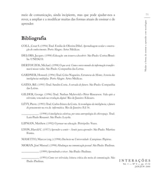 meio de comunicação, ainda incipiente, mas que pode ajudar-nos a                                                                                 71
rever, a ampliar e a modificar muitas das formas atuais de ensinar e de




                                                                                                                  Mudar a forma de ensinar e aprender com tecnologias
aprender.



Bibliografia
COLL, Cesar S. (1994) Trad. Emilia de Oliveira Dihel. Aprendizagem escolar e constru-
  ção do conhecimento. Porto Alegre: Artes Médicas.

DELORS, Jacques. (1998) Educação: um tesouro a descobrir. São Paulo: Cortez/Brasí-
  lia: UNESCO.

DERTOUZOS, Michael. (1998) O que será. Como o novo mundo da informação transfor-
  mará nossas vidas. São Paulo: Companhia das Letras.

GARDNER, Howard. (1994) Trad. Celso Nogueira. Estruturas da Mente; A teoria das
  inteligências múltiplas. Porto Alegre: Artes Médicas.

GATES, Bill. (1995) Trad. Sandra Costa. A estrada do futuro. São Paulo: Companhia
   das Letras.

GILDER, George. (1996) Trad. Nathan Myhrvold e Peter Rinearson. Vida após a
   televisão; vencendo na revolução digital. Rio de Janeiro: Ediouro.

LÉVY, Pierre. (1993) Trad. Carlos Irineu da Costa. As tecnologias da inteligência; o futuro
   do pensamento na era da informática. Rio de Janeiro: Ed 34.

               . (1998) A inteligência coletiva; por uma antropologia do ciberespaço. Trad.
     Luiz Paulo Rouanet. São Paulo: Loyola.

LIPMAN, Matthew. (1992) O pensar na educação. Petrópolis: Vozes.

LYON, Harold C. (1977) Aprender a sentir – Sentir para aprender. São Paulo: Martins
   Fontes.

MASETTO, Marcos (org.) (1998) Docência na Universidade. Campinas: Papirus.

MORAN, José Manuel. (1998) Mudanças na comunicação pessoal. São Paulo: Paulinas.

                . (1999) Aprendendo a viver. São Paulo: Paulinas.

               . (1991) Como ver televisão; leitura crítica dos meios de comunicação. São
     Paulo: Paulinas.                                                                         INTERAÇÕES
                                                                                               Vol. 5 — Nº 9 — pp. 57-72
                                                                                                          JAN/JUN 2000
 
