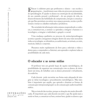 58
                                                      E    ducar é colaborar para que professores e alunos – nas escolas e
                                                           organizações – transformem suas vidas em processos permanentes
Mudar a forma de ensinar e aprender com tecnologias


                                                      de aprendizagem. É ajudar os alunos na construção da sua identidade,
                                                      do seu caminho pessoal e profissional – do seu projeto de vida, no
                                                      desenvolvimento das habilidades de compreensão, emoção e comunica-
                                                      ção que lhes permitam encontrar seus espaços pessoais, sociais e profis-
                                                      sionais e tornar-se cidadãos realizados e produtivos.
                                                           Na sociedade da informação todos estamos reaprendendo a conhe-
                                                      cer, a comunicar-nos, a ensinar e a aprender; a integrar o humano e o
                                                      tecnológico; a integrar o individual, o grupal e o social.
                                                          Uma mudança qualitativa no processo de ensino/aprendizagem
                                                      acontece quando conseguimos integrar dentro de uma visão inovadora
                                                      todas as tecnologias: as telemáticas, as audiovisuais, as textuais, as orais,
                                                      musicais, lúdicas e corporais.
                                                          Passamos muito rapidamente do livro para a televisão e vídeo e
                                                      destes para o computador e a Internet, sem aprender e explorar todas as
                                                      possibilidades de cada meio.



                                                      O educador e as novas mídias
                                                          O professor tem um grande leque de opções metodológicas, de
                                                      possibilidades de organizar sua comunicação com os alunos, de intro-
                                                      duzir um tema, de trabalhar com os alunos presencial e virtualmente,
                                                      de avaliá-los.
                                                          Cada docente pode encontrar sua forma mais adequada de inte-
                                                      grar as várias tecnologias e procedimentos metodológicos. Mas tam-
                                                      bém é importante que amplie, que aprenda a dominar as formas de
                                                      comunicação interpessoal/grupal e as de comunicação audiovisual/tele-
                                                      mática.
                                                           Não se trata de dar receitas, porque as situações são muito diversifi-
    INTERAÇÕES                                        cadas. É importante que cada docente encontre o que lhe ajuda mais a
    Vol. 5 — Nº 9 — pp. 57-72
    JAN/JUN 2000                                      sentir-se bem, a comunicar-se bem, ensinar bem, ajudar os alunos a que
 