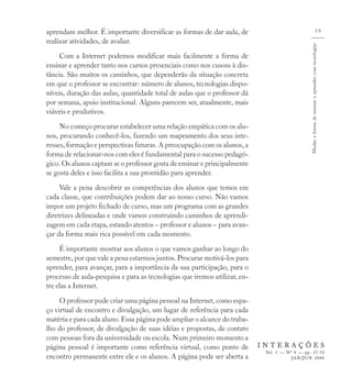 aprendam melhor. É importante diversificar as formas de dar aula, de                                                          59
realizar atividades, de avaliar.




                                                                                               Mudar a forma de ensinar e aprender com tecnologias
     Com a Internet podemos modificar mais facilmente a forma de
ensinar e aprender tanto nos cursos presenciais como nos cusoss à dis-
tância. São muitos os caminhos, que dependerão da situação concreta
em que o professor se encontrar: número de alunos, tecnologias dispo-
níveis, duração das aulas, quantidade total de aulas que o professor dá
por semana, apoio institucional. Alguns parecem ser, atualmente, mais
viáveis e produtivos.
     No começo procurar estabelecer uma relação empática com os alu-
nos, procurando conhecê-los, fazendo um mapeamento dos seus inte-
resses, formação e perspectivas futuras. A preocupação com os alunos, a
forma de relacionar-nos com eles é fundamental para o sucesso pedagó-
gico. Os alunos captam se o professor gosta de ensinar e principalmente
se gosta deles e isso facilita a sua prontidão para aprender.
     Vale a pena descobrir as competências dos alunos que temos em
cada classe, que contribuições podem dar ao nosso curso. Não vamos
impor um projeto fechado de curso, mas um programa com as grandes
diretrizes delineadas e onde vamos construindo caminhos de aprendi-
zagem em cada etapa, estando atentos – professor e alunos – para avan-
çar da forma mais rica possível em cada momento.
     É importante mostrar aos alunos o que vamos ganhar ao longo do
semestre, por que vale a pena estarmos juntos. Procurar motivá-los para
aprender, para avançar, para a importância da sua participação, para o
processo de aula-pesquisa e para as tecnologias que iremos utilizar, en-
tre elas a Internet.
     O professor pode criar uma página pessoal na Internet, como espa-
ço virtual de encontro e divulgação, um lugar de referência para cada
matéria e para cada aluno. Essa página pode ampliar o alcance do traba-
lho do professor, de divulgação de suas idéias e propostas, de contato
com pessoas fora da universidade ou escola. Num primeiro momento a
página pessoal é importante como referência virtual, como ponto de         INTERAÇÕES
                                                                            Vol. 5 — Nº 9 — pp. 57-72
encontro permanente entre ele e os alunos. A página pode ser aberta a                  JAN/JUN 2000
 