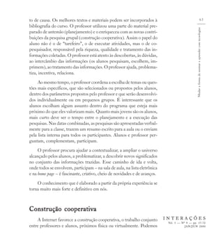 to de causa. Os melhores textos e materiais podem ser incorporados à                                                           63
bibliografia do curso. O professor utilizou uma parte do material pre-




                                                                                                Mudar a forma de ensinar e aprender com tecnologias
parado de antemão (planejamento) e o enriqueceu com as novas contri-
buições da pesquisa grupal (construção cooperativa). Assim o papel do
aluno não é o de “tarefeiro”, o de executar atividades, mas o de co-
pesquisador, responsável pela riqueza, qualidade e tratamento das in-
formações coletadas. O professor está atento às descobertas, às dúvidas,
ao intercâmbio das informações (os alunos pesquisam, escolhem, im-
primem), ao tratamento das informações. O professor ajuda, problema-
tiza, incentiva, relaciona.
     Ao mesmo tempo, o professor coordena a escolha de temas ou ques-
tões mais específicos, que são selecionados ou propostos pelos alunos,
dentro dos parâmetros propostos pelo professor e que serão desenvolvi-
dos individualmente ou em pequenos grupos. É interessante que os
alunos escolham algum assunto dentro do programa que esteja mais
próximo do que eles valorizam mais. Quanto mais jovens são os alunos,
mais curto deve ser o tempo entre o planejamento e a execução das
pesquisas. Nas datas combinadas, as pesquisas são apresentadas verbal-
mente para a classe, trazem um resumo escrito para a aula ou o enviam
pela lista interna para todos os participantes. Alunos e professor per-
guntam, complementam, participam.
     O professor procura ajudar a contextualizar, a ampliar o universo
alcançado pelos alunos, a problematizar, a descobrir novos significados
no conjunto das informações trazidas. Esse caminho de ida e volta,
onde todos se envolvem, participam – na sala de aula, na lista eletrônica
e na home page – é fascinante, criativo, cheio de novidades e de avanços.
    O conhecimento que é elaborado a partir da própria experiência se
torna muito mais forte e definitivo em nós.



Construção cooperativa
    A Internet favorece a construção cooperativa, o trabalho conjunto       INTERAÇÕES
                                                                             Vol. 5 — Nº 9 — pp. 57-72
entre professores e alunos, próximos física ou virtualmente. Podemos                    JAN/JUN 2000
 
