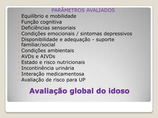 PARÂMETROS AVALIADOSEquilíbrio e mobilidadeFunção cognitivaDeficiências sensoriaisCondições emocionais / sintomas depressivosDisponibilidade e adequação - suporte familiar/socialCondições ambientaisAVDs e AIVDsEstado e risco nutricionaisIncontinência urináriaInteração medicamentosaAvaliação de risco para UPAvaliação global do idoso