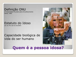 Quem é a pessoa idosa?Definição ONU 1ª Assembléia Mundial sobre EnvelhecimentoViena, 1982Estatuto do IdosoLei 10.741 de 01/10/2003Capacidade biológica de vida do ser humano