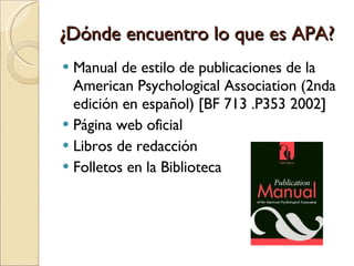 ¿Dónde encuentro lo que es APA? Manual de estilo de publicaciones de la American Psychological Association (2nda edición en español) [BF 713 .P353 2002]  Página web oficial Libros de redacción Folletos en la Biblioteca 