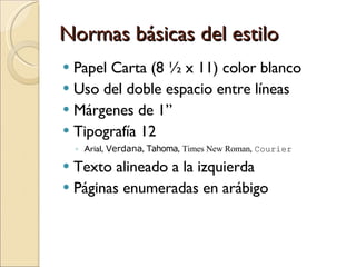 Normas básicas del estilo Papel Carta (8 ½ x 11) color blanco Uso del doble espacio entre líneas Márgenes de 1” Tipografía 12  Arial,  Verdana ,  Tahoma ,  Times New Roman ,  Courier Texto alineado a la izquierda  Páginas enumeradas en arábigo 