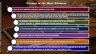 Enclose the date of publication in parentheses, followed by a period: (2020).
For works from a reference category that includes the month, day, and/or season along with the year, put the year first, followed by
a comma, and then the month and date or season: (2020, August 26). (2020, Spring/Summer).
For unpublished, informally published, or in-progress works, provide the year the work was produced.
Do not use “in progress” or “submitted for publication” in the date element of a reference.
If a work has been accepted for publication but is not yet published, use the term “in press” instead of a year
Do not provide a date in the reference until the work has been published.
If a work is an advance online publication, use the year of the advance online publication in the reference
If a work includes both an advance online publication date and a final publication date, use the final publication date in the reference.
When the date of original publication is approximate, use the abbreviation “ca.” (which stands for “circa”).
Format of the Date Element
Source:7thEdition-PublicationManualoftheAmericanPsychologicalAssociation
18
 