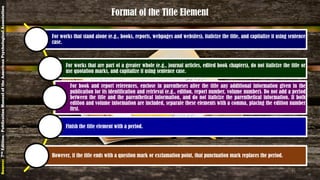 Format of the Title Element
For works that stand alone (e.g., books, reports, webpages and websites), italicize the title, and capitalize it using sentence
case.
For works that are part of a greater whole (e.g., journal articles, edited book chapters), do not italicize the title or
use quotation marks, and capitalize it using sentence case.
For book and report references, enclose in parentheses after the title any additional information given in the
publication for its identification and retrieval (e.g., edition, report number, volume number). Do not add a period
between the title and the parenthetical information, and do not italicize the parenthetical information. If both
edition and volume information are included, separate these elements with a comma, placing the edition number
first.
Finish the title element with a period.
However, if the title ends with a question mark or exclamation point, that punctuation mark replaces the period.
Source:7thEdition-PublicationManualoftheAmericanPsychologicalAssociation
21
 