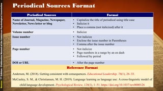 Periodical Sources Format
Periodical Sources Format
Name of Journal, Magazine, Newspaper,
Newsletter, News letter or blog
• Capitalize the title of periodical using title case
• Italicize it
• Place a comma (not italicized) after it
Volume number • Italicize
Issue number • Not italicize
• Enclose the issue number in Parentheses
• Comma after the issue number
Page number • Not italicize
• Page numbers in a range by an en dash
• Followed by period
DOI or URL • After the page number
Reference Format
Anderson, M. (2018). Getting consistent with consequences. Educational Leadership, 76(1), 26–33.
McCauley, S. M., & Christiansen, M. H. (2019). Language learning as language use: A cross-linguistic model of
child language development. Psychological Review, 126(1), 1–51. https://doi.org/10.1037/rev0000126
Source:7thEdition-PublicationManualoftheAmericanPsychologicalAssociation
24
 