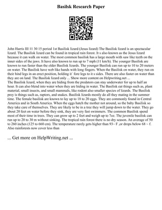 Basilsk Research Paper
John Harris III 11 30 15 period 1st Basilisk lizard (Jesus lizard) The Basilisk lizard is an spectacular
lizard. The Basilisk lizard can be found in tropical rain forest. It s also known as the Jesus lizard
because it can walk on water. The most common basilisk has a large mouth with saw like teeth on the
inner sides of the jaws. It have also known to run up to 7 mph (11 km/h). The younger Basilisk are
known to run faster than the older Basilisk lizards. The younger Basilisk can run up to 10 to 20 meters
on water. The Basilisk have web like hands with long fingers. When the Basilisk on water, they run on
their hind legs in an erect position, holding it` fore legs to it s sides. There are also faster on water than
they are on land. The Basilisk lizard only ... Show more content on Helpwriting.net ...
The Basilisk lizard, when they are hiding from the predators can stay underwater for up to half an
hour. It can also blend into water when they are hiding in water. The Basilisk eat things such as, plant
material, small insects, and small mammals, like rodent also smaller species of lizards. The Basilisk
prey is things such as, raptors, and snakes. Basilisk lizards mostly do all they mating in the summer
time. The female basilisk are known to lay up to 18 to 20 eggs. They are commonly found in Central
America and in South America. When the eggs hatch the mother not around, so the baby Basilisk so
they take care of themselves. They are likely to be in a tree they will jump down to the water. They go
about 20 feet on water before they sink, they are very fast swimmers. The common Basilisk spend
most of their time in trees. They can grow up to 2 feet and weigh up to 7oz. The juvenile basilisk can
run up to 20 to 30 m without sinking. The tropical rain forest there is no dry season. An average of 50
to 260 inches (125 to 660 cm). The temperature rarely gets higher than 93~ F ,or drops below 68 ~ f.
Also rainforests now cover less than
... Get more on HelpWriting.net ...
 