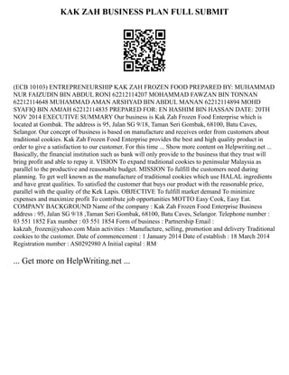 KAK ZAH BUSINESS PLAN FULL SUBMIT
(ECB 10103) ENTREPRENEURSHIP KAK ZAH FROZEN FOOD PREPARED BY: MUHAMMAD
NUR FAIZUDIN BIN ABDUL RONI 62212114207 MOHAMMAD FAWZAN BIN TONNAN
62212114648 MUHAMMAD AMAN ARSHYAD BIN ABDUL MANAN 62212114894 MOHD
SYAFIQ BIN AMJAH 62212114835 PREPARED FOR: EN HASHIM BIN HASSAN DATE: 20TH
NOV 2014 EXECUTIVE SUMMARY Our business is Kak Zah Frozen Food Enterprise which is
located at Gombak. The address is 95, Jalan SG 9/18, Taman Seri Gombak, 68100, Batu Caves,
Selangor. Our concept of business is based on manufacture and receives order from customers about
traditional cookies. Kak Zah Frozen Food Enterprise provides the best and high quality product in
order to give a satisfaction to our customer. For this time ... Show more content on Helpwriting.net ...
Basically, the financial institution such as bank will only provide to the business that they trust will
bring profit and able to repay it. VISION To expand traditional cookies to peninsular Malaysia as
parallel to the productive and reasonable budget. MISSION To fulfill the customers need during
planning. To get well known as the manufacture of traditional cookies which use HALAL ingredients
and have great qualities. To satisfied the customer that buys our product with the reasonable price,
parallel with the quality of the Kek Lapis. OBJECTIVE To fulfill market demand To minimize
expenses and maximize profit To contribute job opportunities MOTTO Easy Cook, Easy Eat.
COMPANY BACKGROUND Name of the company : Kak Zah Frozen Food Enterprise Business
address : 95, Jalan SG 9/18 ,Taman Seri Gombak, 68100, Batu Caves, Selangor. Telephone number :
03 551 1852 Fax number : 03 551 1854 Form of business : Partnership Email :
kakzah_frozen@yahoo.com Main activities : Manufacture, selling, promotion and delivery Traditional
cookies to the customer. Date of commencement : 1 January 2014 Date of establish : 18 March 2014
Registration number : AS0292980 A Initial capital : RM
... Get more on HelpWriting.net ...
 