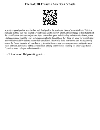 The Role Of Fraud In American Schools
to achieve good grades, was the last and final goal in the academic lives of some students. This is a
standard method that was created several years ago to support a form of knowledge of the students of
the classification to focus on just one letter or number: your individuality and creativity is not just or
Edel encouraged over the years in American schools. In addition, they have set aside for schools and
universities would be able to assess their candidates. But while these institutions can not accurately
assess the future students, all based on a system that is more and encourages memorization in some
cases of fraud, as because of the accumulation of long term benefits learning for knowledge future .
For this reason, colleges and universities
... Get more on HelpWriting.net ...
 